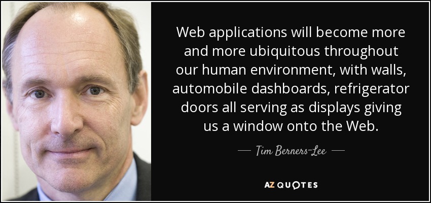 Web applications will become more and more ubiquitous throughout our human environment, with walls, automobile dashboards, refrigerator doors all serving as displays giving us a window onto the Web. - Tim Berners-Lee