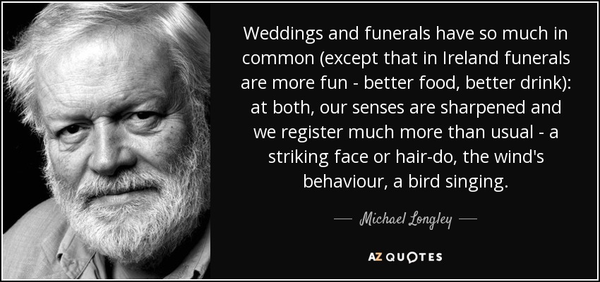 Weddings and funerals have so much in common (except that in Ireland funerals are more fun - better food, better drink): at both, our senses are sharpened and we register much more than usual - a striking face or hair-do, the wind's behaviour, a bird singing. - Michael Longley