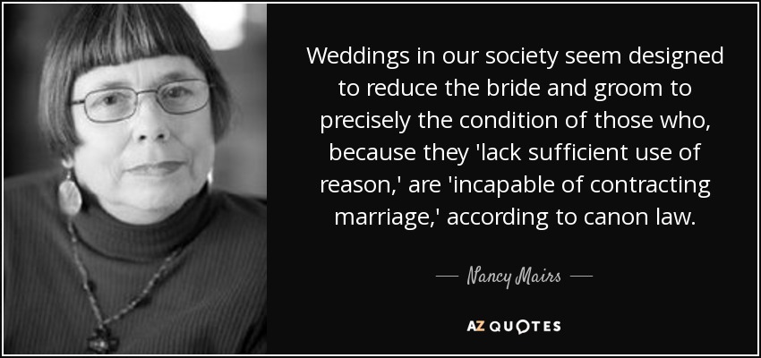Weddings in our society seem designed to reduce the bride and groom to precisely the condition of those who, because they 'lack sufficient use of reason,' are 'incapable of contracting marriage,' according to canon law. - Nancy Mairs