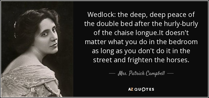 Wedlock: the deep, deep peace of the double bed after the hurly-burly of the chaise longue.It doesn't matter what you do in the bedroom as long as you don't do it in the street and frighten the horses. - Mrs. Patrick Campbell