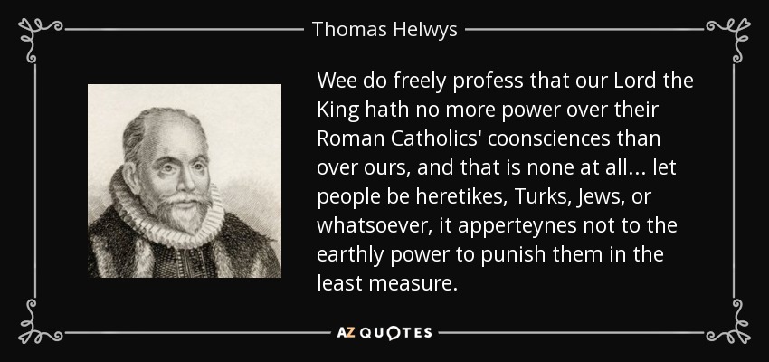 Wee do freely profess that our Lord the King hath no more power over their Roman Catholics' coonsciences than over ours, and that is none at all ... let people be heretikes, Turks, Jews, or whatsoever, it apperteynes not to the earthly power to punish them in the least measure. - Thomas Helwys
