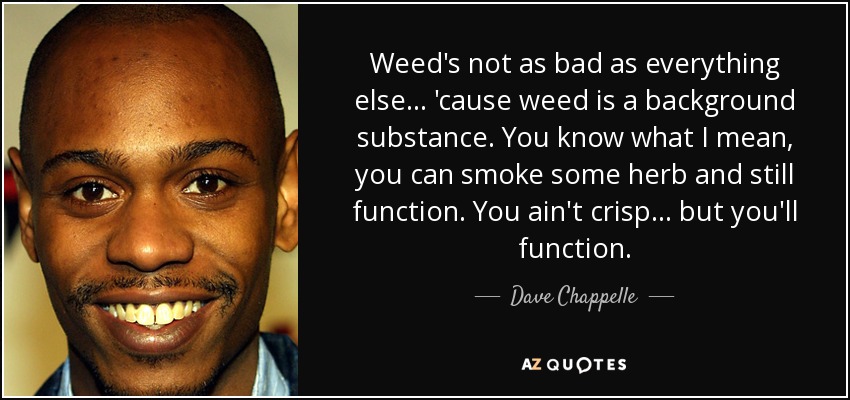 Weed's not as bad as everything else... 'cause weed is a background substance. You know what I mean, you can smoke some herb and still function. You ain't crisp... but you'll function. - Dave Chappelle