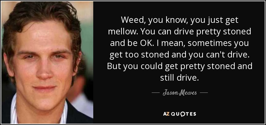 Weed, you know, you just get mellow. You can drive pretty stoned and be OK. I mean, sometimes you get too stoned and you can't drive. But you could get pretty stoned and still drive. - Jason Mewes