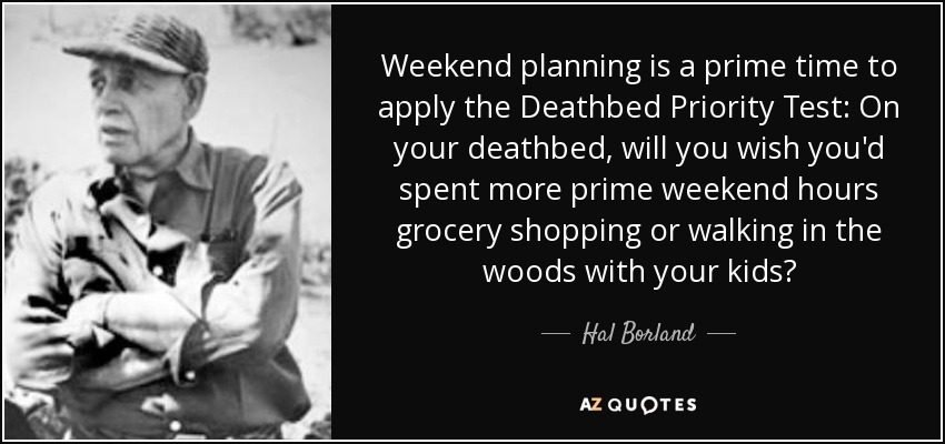 Weekend planning is a prime time to apply the Deathbed Priority Test: On your deathbed, will you wish you'd spent more prime weekend hours grocery shopping or walking in the woods with your kids? - Hal Borland