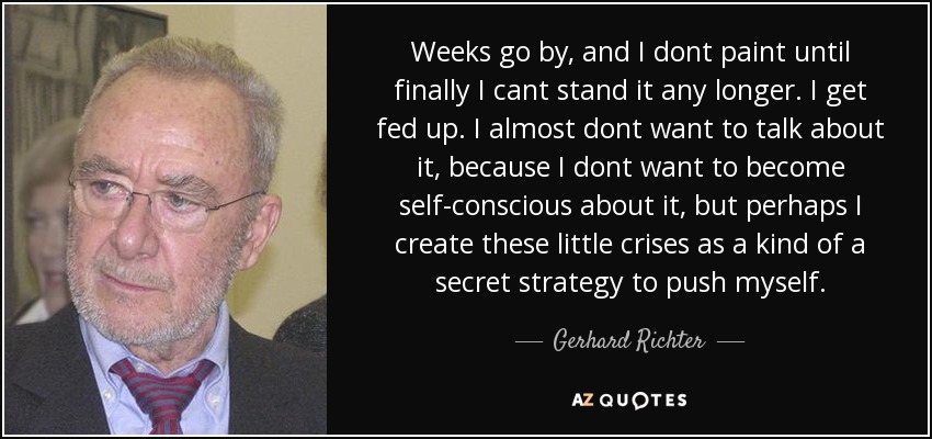 Weeks go by, and I dont paint until finally I cant stand it any longer. I get fed up. I almost dont want to talk about it, because I dont want to become self-conscious about it, but perhaps I create these little crises as a kind of a secret strategy to push myself. - Gerhard Richter