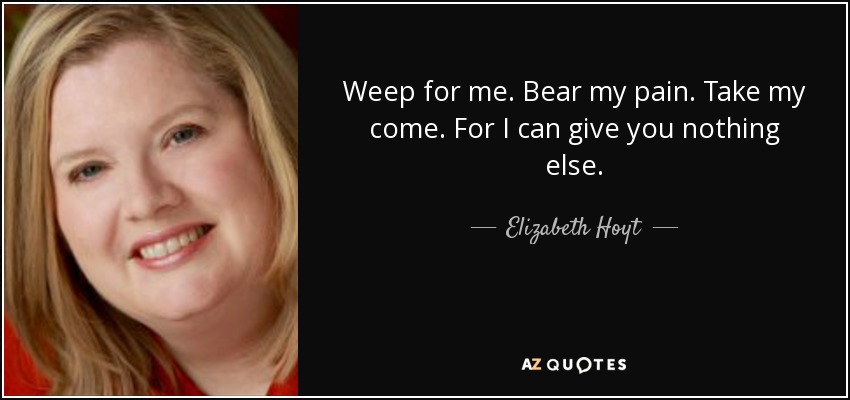 Weep for me. Bear my pain. Take my come. For I can give you nothing else. - Elizabeth Hoyt