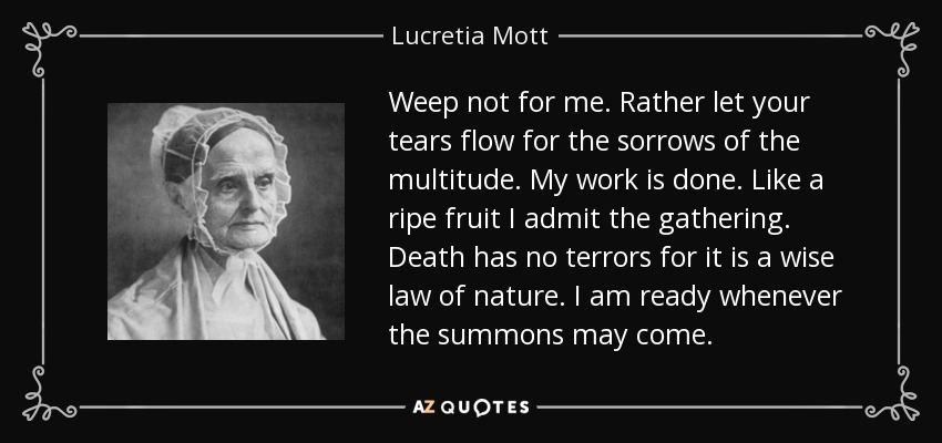 Weep not for me. Rather let your tears flow for the sorrows of the multitude. My work is done. Like a ripe fruit I admit the gathering. Death has no terrors for it is a wise law of nature. I am ready whenever the summons may come. - Lucretia Mott