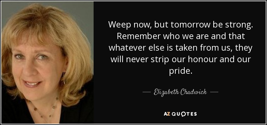 Weep now, but tomorrow be strong. Remember who we are and that whatever else is taken from us, they will never strip our honour and our pride. - Elizabeth Chadwick
