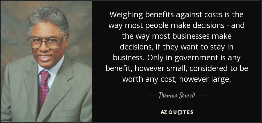 Weighing benefits against costs is the way most people make decisions - and the way most businesses make decisions, if they want to stay in business. Only in government is any benefit, however small, considered to be worth any cost, however large. - Thomas Sowell