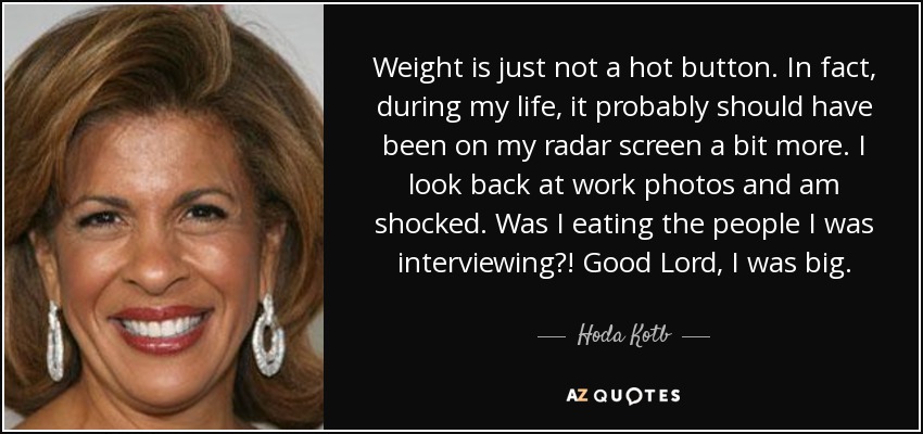 Weight is just not a hot button. In fact, during my life, it probably should have been on my radar screen a bit more. I look back at work photos and am shocked. Was I eating the people I was interviewing?! Good Lord, I was big. - Hoda Kotb