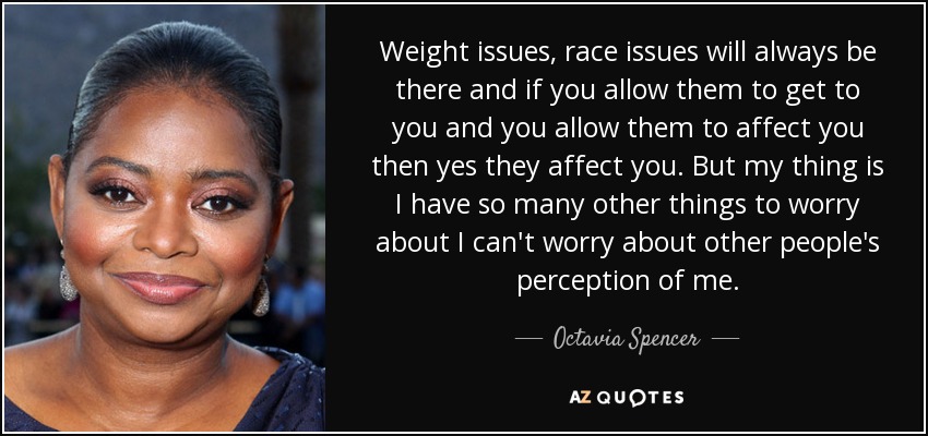 Weight issues, race issues will always be there and if you allow them to get to you and you allow them to affect you then yes they affect you. But my thing is I have so many other things to worry about I can't worry about other people's perception of me. - Octavia Spencer