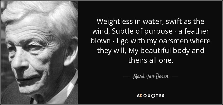 Weightless in water, swift as the wind, Subtle of purpose - a feather blown - I go with my oarsmen where they will, My beautiful body and theirs all one. - Mark Van Doren