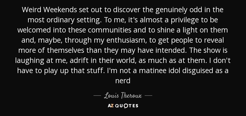 Weird Weekends set out to discover the genuinely odd in the most ordinary setting. To me, it's almost a privilege to be welcomed into these communities and to shine a light on them and, maybe, through my enthusiasm, to get people to reveal more of themselves than they may have intended. The show is laughing at me, adrift in their world, as much as at them. I don't have to play up that stuff. I'm not a matinee idol disguised as a nerd - Louis Theroux