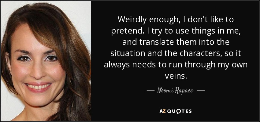 Weirdly enough, I don't like to pretend. I try to use things in me, and translate them into the situation and the characters, so it always needs to run through my own veins. - Noomi Rapace