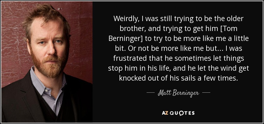 Weirdly, I was still trying to be the older brother, and trying to get him [Tom Berninger] to try to be more like me a little bit. Or not be more like me but... I was frustrated that he sometimes let things stop him in his life, and he let the wind get knocked out of his sails a few times. - Matt Berninger