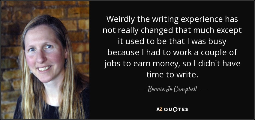 Weirdly the writing experience has not really changed that much except it used to be that I was busy because I had to work a couple of jobs to earn money, so I didn't have time to write. - Bonnie Jo Campbell