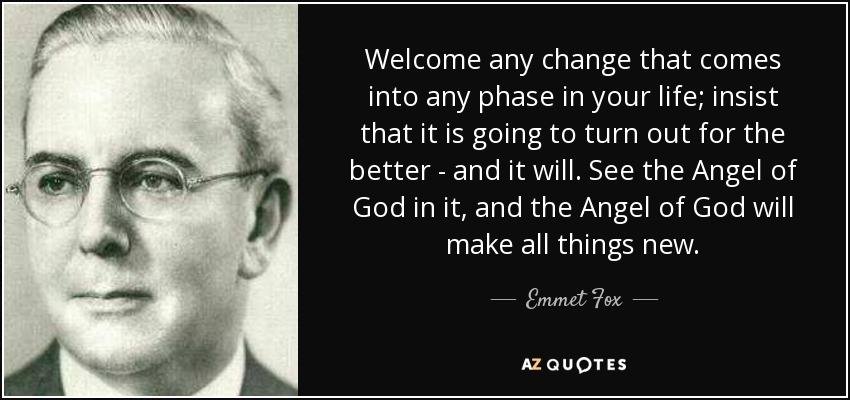 Welcome any change that comes into any phase in your life; insist that it is going to turn out for the better - and it will. See the Angel of God in it, and the Angel of God will make all things new. - Emmet Fox