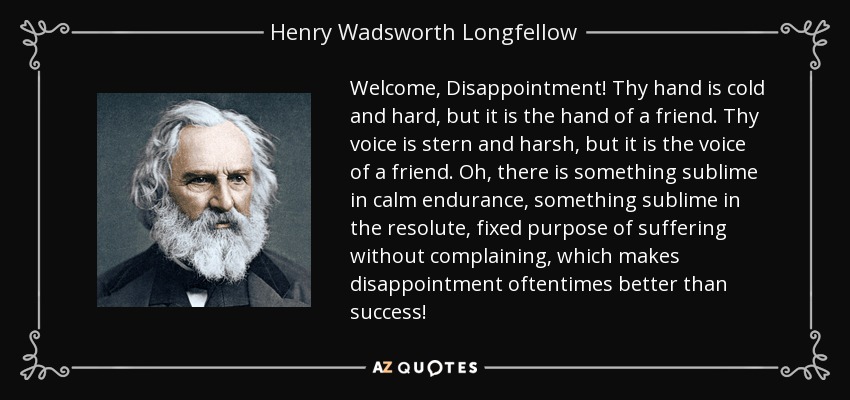 Welcome, Disappointment! Thy hand is cold and hard, but it is the hand of a friend. Thy voice is stern and harsh, but it is the voice of a friend. Oh, there is something sublime in calm endurance, something sublime in the resolute, fixed purpose of suffering without complaining, which makes disappointment oftentimes better than success! - Henry Wadsworth Longfellow