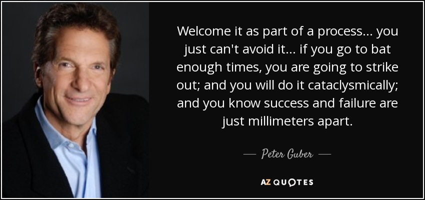 Welcome it as part of a process... you just can't avoid it... if you go to bat enough times, you are going to strike out; and you will do it cataclysmically; and you know success and failure are just millimeters apart. - Peter Guber