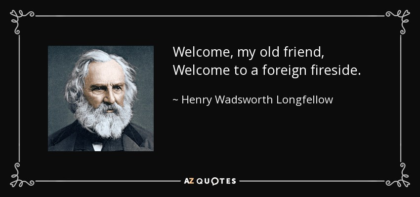 Welcome, my old friend, Welcome to a foreign fireside. - Henry Wadsworth Longfellow