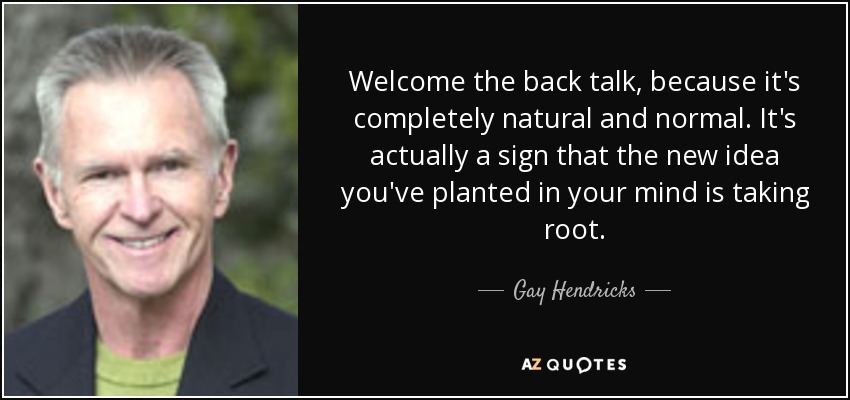 Welcome the back talk, because it's completely natural and normal. It's actually a sign that the new idea you've planted in your mind is taking root. - Gay Hendricks