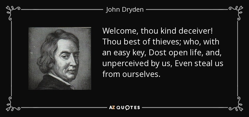 Welcome, thou kind deceiver! Thou best of thieves; who, with an easy key, Dost open life, and, unperceived by us, Even steal us from ourselves. - John Dryden