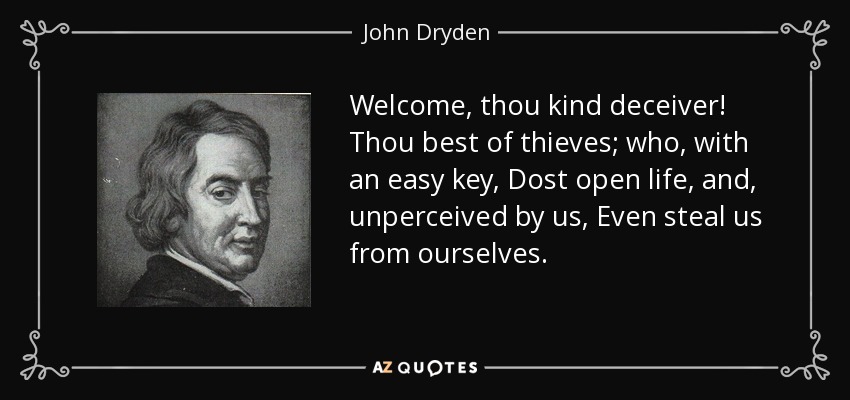 Welcome, thou kind deceiver! Thou best of thieves; who, with an easy key, Dost open life, and, unperceived by us, Even steal us from ourselves. - John Dryden