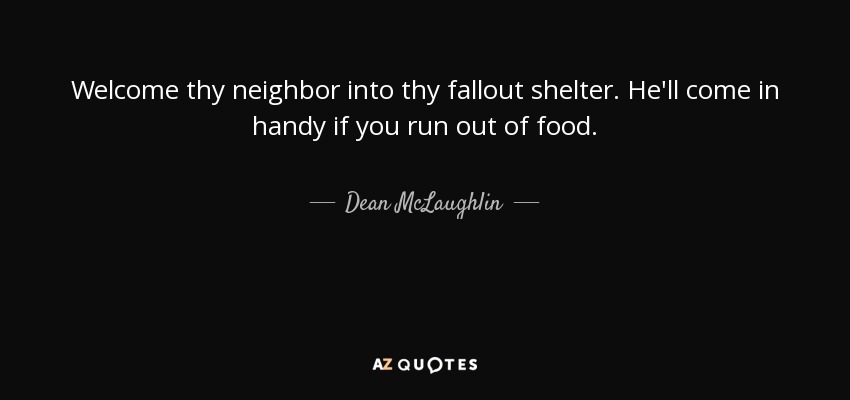Welcome thy neighbor into thy fallout shelter. He'll come in handy if you run out of food. - Dean McLaughlin