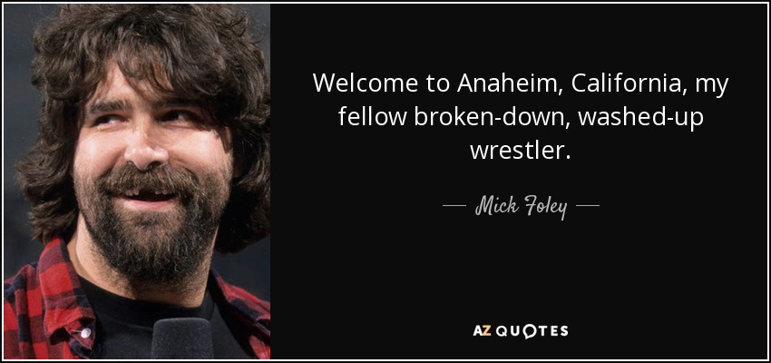 Welcome to Anaheim, California, my fellow broken-down, washed-up wrestler. - Mick Foley
