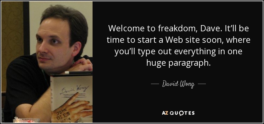 Welcome to freakdom, Dave. It’ll be time to start a Web site soon, where you’ll type out everything in one huge paragraph. - David Wong