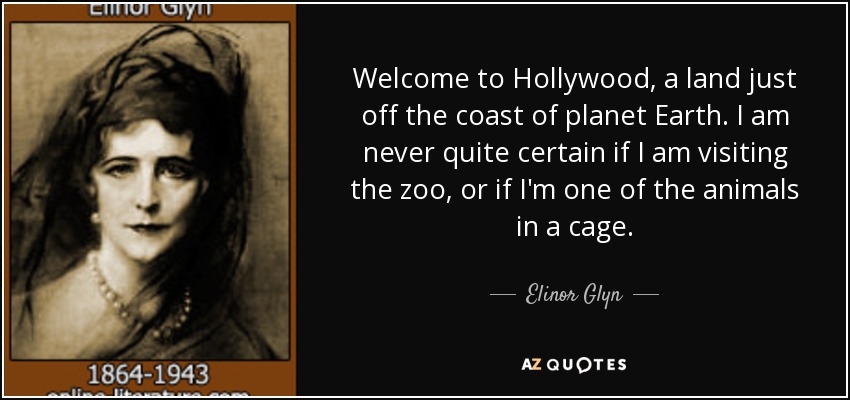 Welcome to Hollywood, a land just off the coast of planet Earth. I am never quite certain if I am visiting the zoo, or if I'm one of the animals in a cage. - Elinor Glyn