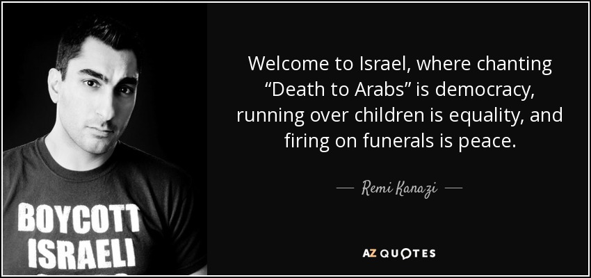Welcome to Israel, where chanting “Death to Arabs” is democracy, running over children is equality, and firing on funerals is peace. - Remi Kanazi