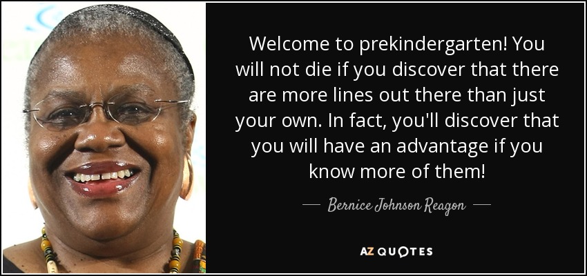Welcome to prekindergarten! You will not die if you discover that there are more lines out there than just your own. In fact, you'll discover that you will have an advantage if you know more of them! - Bernice Johnson Reagon