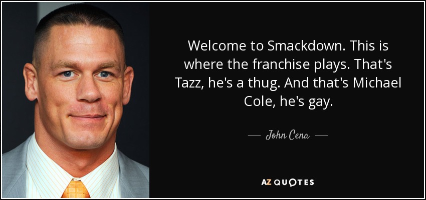 Welcome to Smackdown. This is where the franchise plays. That's Tazz, he's a thug. And that's Michael Cole, he's gay. - John Cena