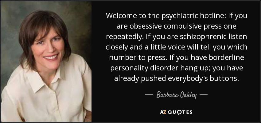 Welcome to the psychiatric hotline: if you are obsessive compulsive press one repeatedly. If you are schizophrenic listen closely and a little voice will tell you which number to press. If you have borderline personality disorder hang up; you have already pushed everybody's buttons. - Barbara Oakley