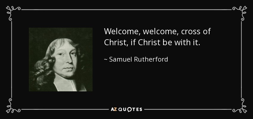 Welcome, welcome, cross of Christ, if Christ be with it. - Samuel Rutherford