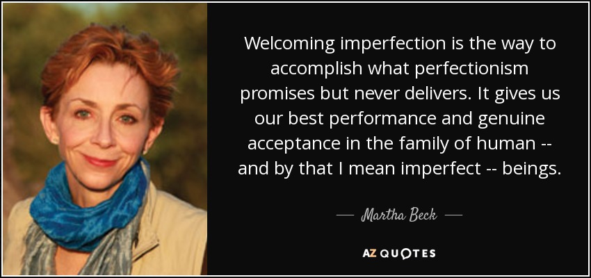 Welcoming imperfection is the way to accomplish what perfectionism promises but never delivers. It gives us our best performance and genuine acceptance in the family of human -- and by that I mean imperfect -- beings. - Martha Beck