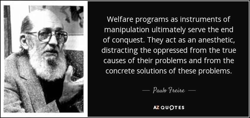 Welfare programs as instruments of manipulation ultimately serve the end of conquest. They act as an anesthetic, distracting the oppressed from the true causes of their problems and from the concrete solutions of these problems. - Paulo Freire