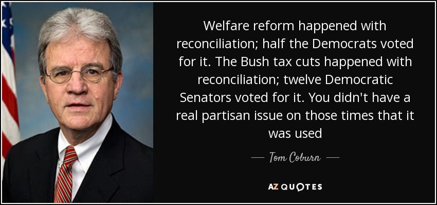 Welfare reform happened with reconciliation; half the Democrats voted for it. The Bush tax cuts happened with reconciliation; twelve Democratic Senators voted for it. You didn't have a real partisan issue on those times that it was used - Tom Coburn