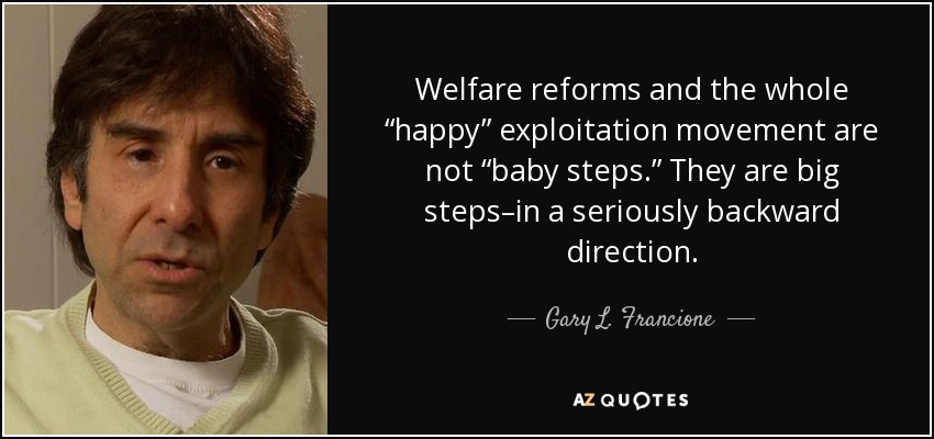 Welfare reforms and the whole “happy” exploitation movement are not “baby steps.” They are big steps–in a seriously backward direction. - Gary L. Francione
