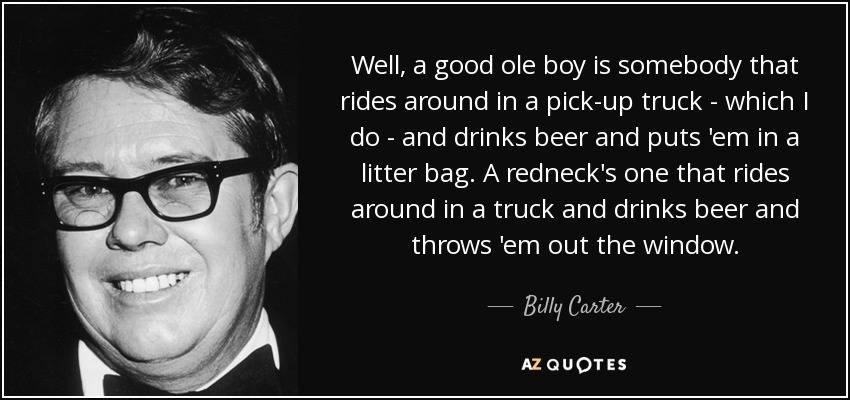 Well, a good ole boy is somebody that rides around in a pick-up truck - which I do - and drinks beer and puts 'em in a litter bag. A redneck's one that rides around in a truck and drinks beer and throws 'em out the window. - Billy Carter