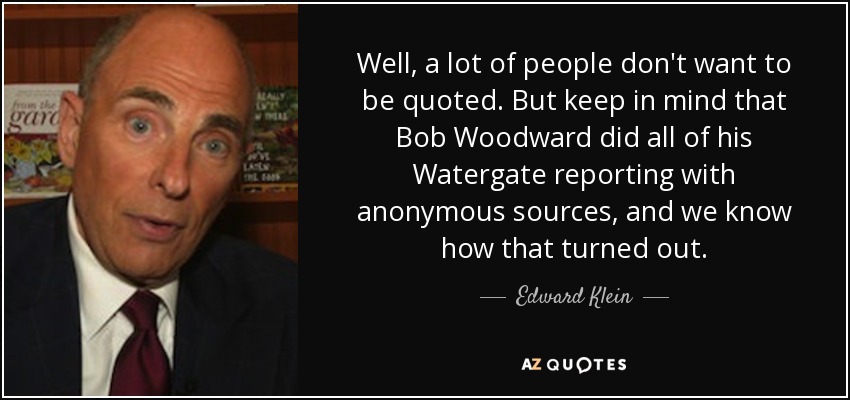 Well, a lot of people don't want to be quoted. But keep in mind that Bob Woodward did all of his Watergate reporting with anonymous sources, and we know how that turned out. - Edward Klein