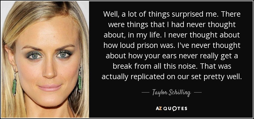 Well, a lot of things surprised me. There were things that I had never thought about, in my life. I never thought about how loud prison was. I've never thought about how your ears never really get a break from all this noise. That was actually replicated on our set pretty well. - Taylor Schilling