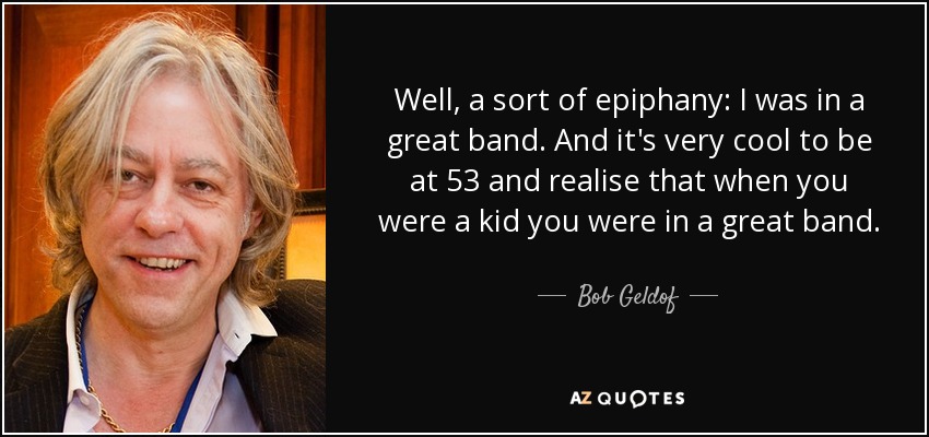 Well, a sort of epiphany: I was in a great band. And it's very cool to be at 53 and realise that when you were a kid you were in a great band. - Bob Geldof