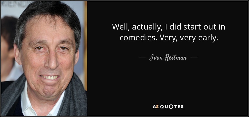 Well, actually, I did start out in comedies. Very, very early. - Ivan Reitman