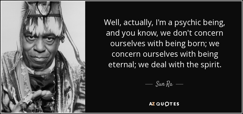 Well, actually, I'm a psychic being, and you know, we don't concern ourselves with being born; we concern ourselves with being eternal; we deal with the spirit. - Sun Ra