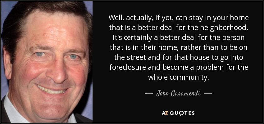 Well, actually, if you can stay in your home that is a better deal for the neighborhood. It's certainly a better deal for the person that is in their home, rather than to be on the street and for that house to go into foreclosure and become a problem for the whole community. - John Garamendi