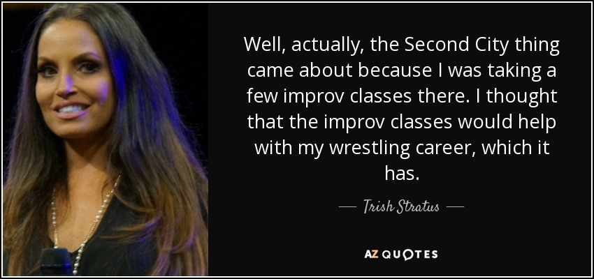 Well, actually, the Second City thing came about because I was taking a few improv classes there. I thought that the improv classes would help with my wrestling career, which it has. - Trish Stratus
