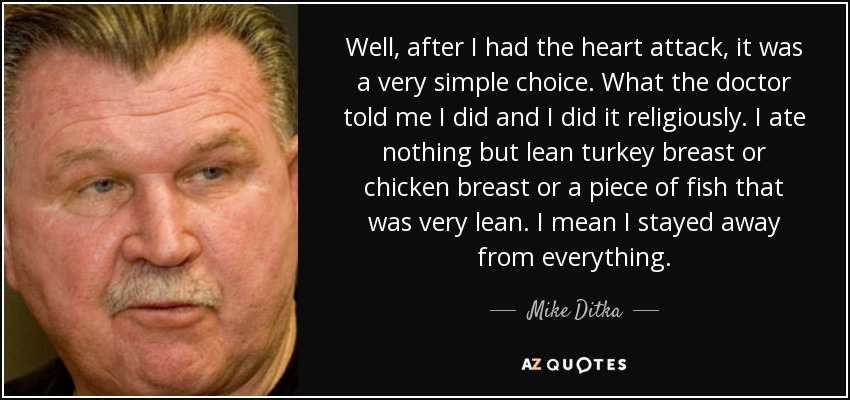 Well, after I had the heart attack, it was a very simple choice. What the doctor told me I did and I did it religiously. I ate nothing but lean turkey breast or chicken breast or a piece of fish that was very lean. I mean I stayed away from everything. - Mike Ditka