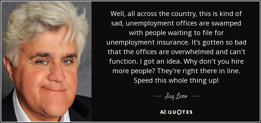 Well, all across the country, this is kind of sad, unemployment offices are swamped with people waiting to file for unemployment insurance. It's gotten so bad that the offices are overwhelmed and can't function. I got an idea. Why don't you hire more people? They're right there in line. Speed this whole thing up! - Jay Leno